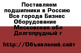 Поставляем подшипники в Россию - Все города Бизнес » Оборудование   . Московская обл.,Долгопрудный г.